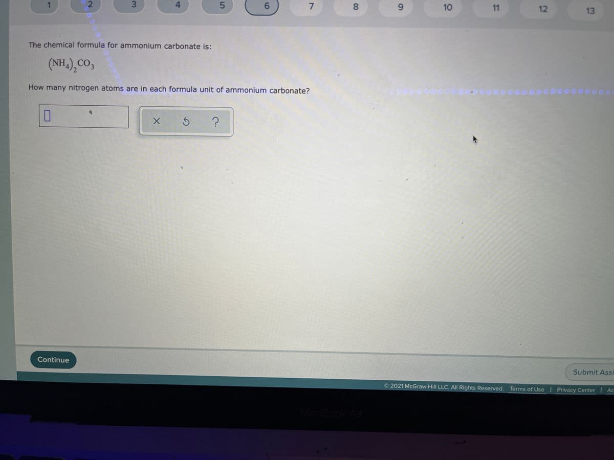 5.
6.
8.
6.
10
11
12
13
The chemical formula for ammonium carbonate is:
(NH,),CO,
How many nitrogen atoms are in each formula unit of ammonium carbonate?
Continue
Submit Assi
2021 McGraw Hill LLC. All Rights Reserved. Terms of Use | Privacy Center I Ac
MacBook Air
4.
3.
2.
