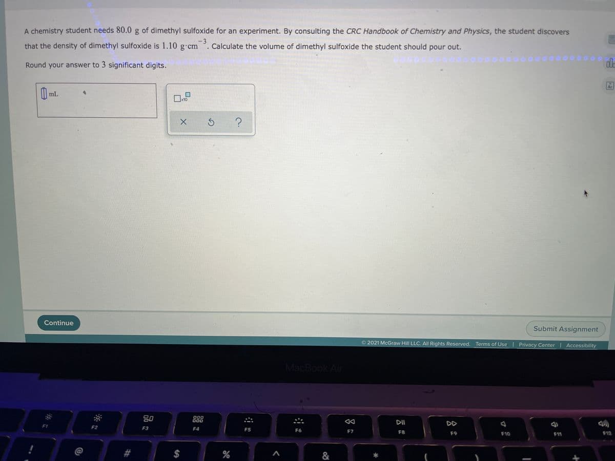 A chemistry student needs 80.0 g of dimethyl sulfoxide for an experiment. By consulting the CRC Handbook of Chemistry and Physics, the student discovers
that the density of dimethyl sulfoxide is 1.10 g.cm
-3
Calculate the volume of dimethyl sulfoxide the student should pour out.
Round your answer to 3 significant digits.
Ar
mL
x10
Continue
Submit Assignment
O 2021 McGraw Hill LLC. AlIl Rights Reserved. Terms of Use | Privacy Center Accessibility
MacBook Air
80
000
000
DI
DD
F1
F2
F3
F4
F5
F6
F7
F8
F9
F10
F11
F12
C@
#
%
%24
