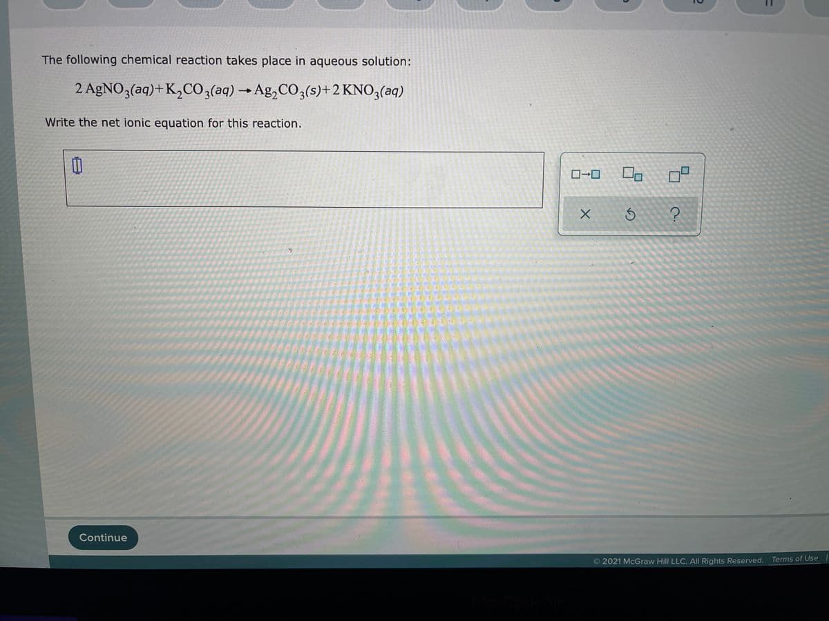 The following chemical reaction takes place in aqueous solution:
2 AgNO3(aq)+K,CO,(aq)→Ag,CO3(s)+2 KNO3(aq)
Write the net ionic equation for this reaction.
日
Continue
2021 McGraw Hill LLC. All Rights Reserved. Terms of Use
