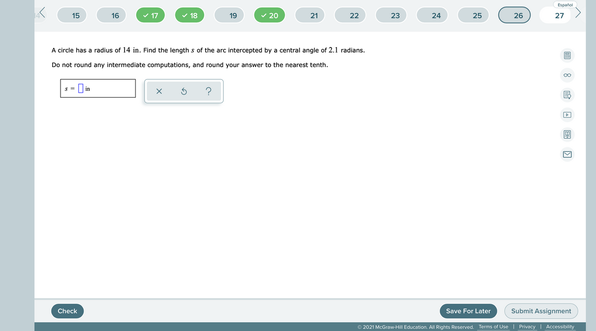 Español
15
16
v 17
18
19
v 20
21
22
23
24
25
26
27
A circle has a radius of 14 in. Find the length s of the arc intercepted by a central angle of 2.1 radians.
Do not round any intermediate computations, and round your answer to the nearest tenth.
O in
S =
Check
Save For Later
Submit Assignment
© 2021 McGraw-Hill Education. All Rights Reserved.
Terms of Use | Privacy | Accessibility
......... ..
