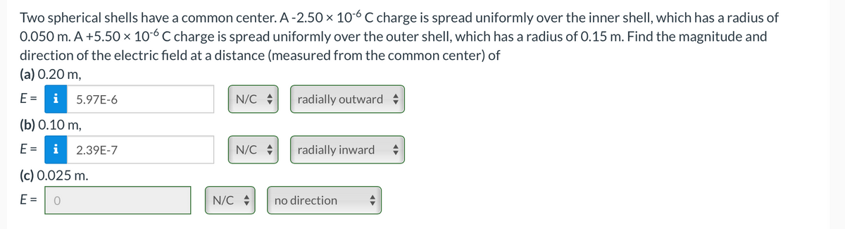 Two spherical shells have a common center. A-2.50 × 106 C charge is spread uniformly over the inner shell, which has a radius of
0.050 m. A +5.50 × 106 C charge is spread uniformly over the outer shell, which has a radius of 0.15 m. Find the magnitude and
direction of the electric field at a distance (measured from the common center) of
(a) 0.20 m,
E =
5.97E-6
(b) 0.10 m,
E= i
2.39E-7
(c) 0.025 m.
E = 0
N/C
N/C
N/C
radially outward ♦
radially inward
no direction