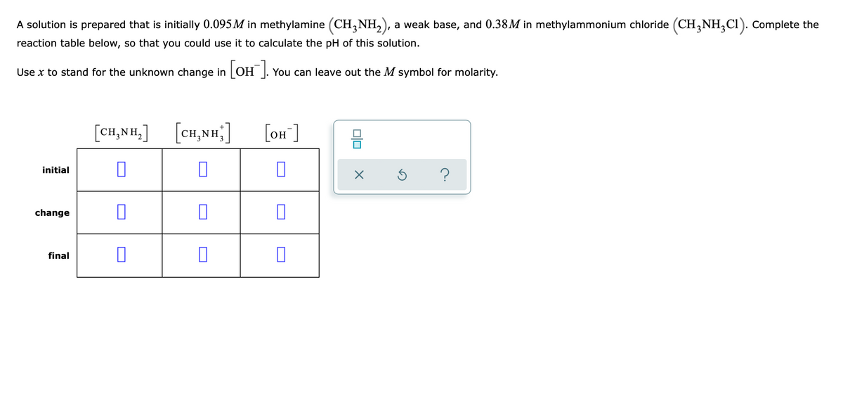 A solution is prepared that is initially 0.095 M in methylamine (CH,NH,), a weak base, and 0.38M in methylammonium chloride (CH,NH,CI). Complete the
reaction table below, so that you could use it to calculate the pH of this solution.
Use x to stand for the unknown change in [OH ]. You can leave out the M symbol for molarity.
ОН
[CH,NH.]
[cH,NH;]
[on ]
initial
change
final
