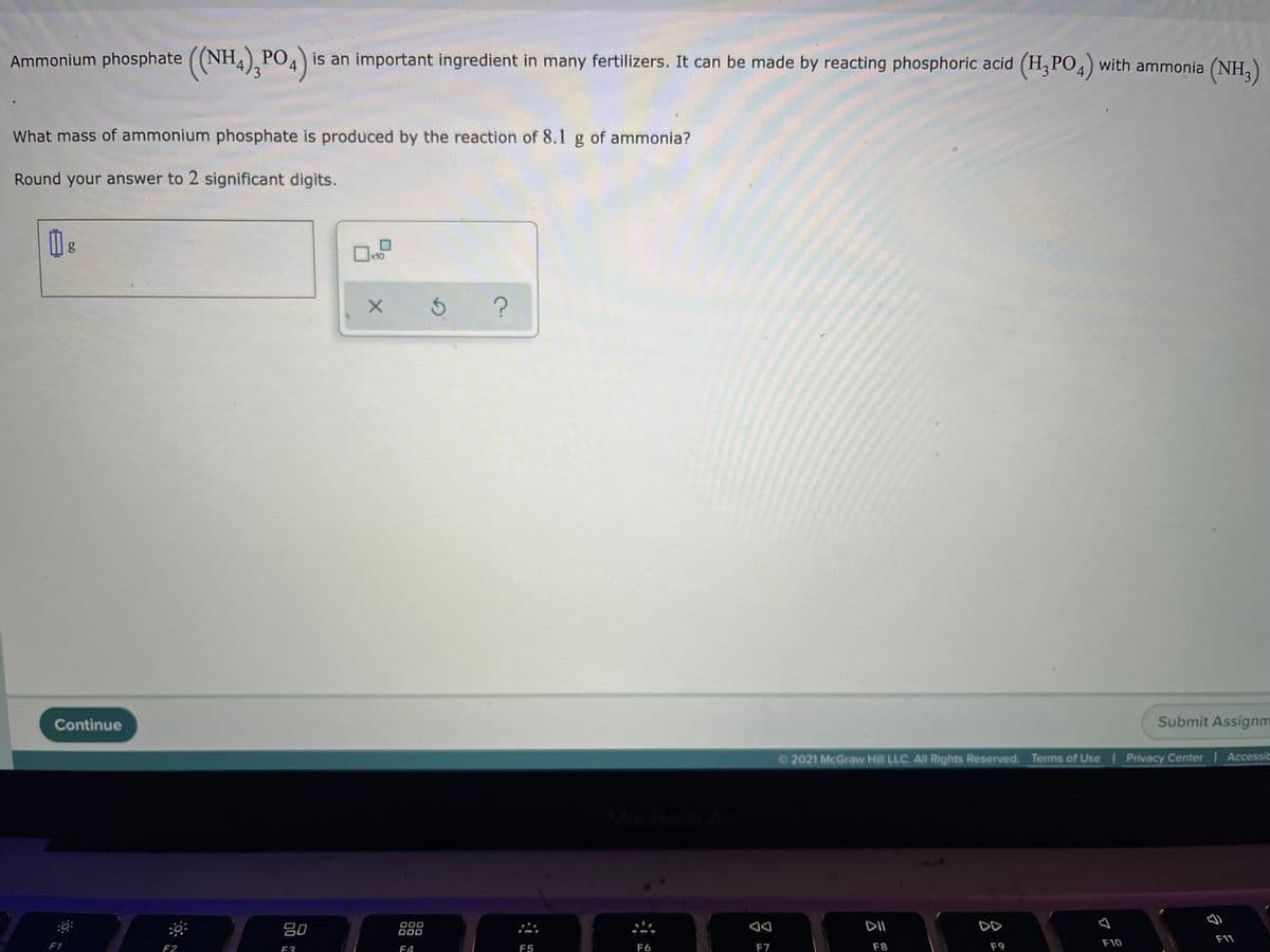 Ammonium phosphate ((NH4),PO4
PO is an important ingredient in many fertilizers. It can be made by reacting phosphoric acid (H3PO4) with ammonia (NH,)
What mass of ammonium phosphate is produced by the reaction of 8.1 g of ammonia?
Round your answer to 2 significant digits.
x10
Continue
Submit Assignm
2021 McGraw Hill LLC. All Rights Reserved. Terms of Use | Privacy Center Accessit
ook
80
000
O00
F1
F2
DII
DD
♡
E3
F4
F5
F6
F7
F8
F9
F10
F11
