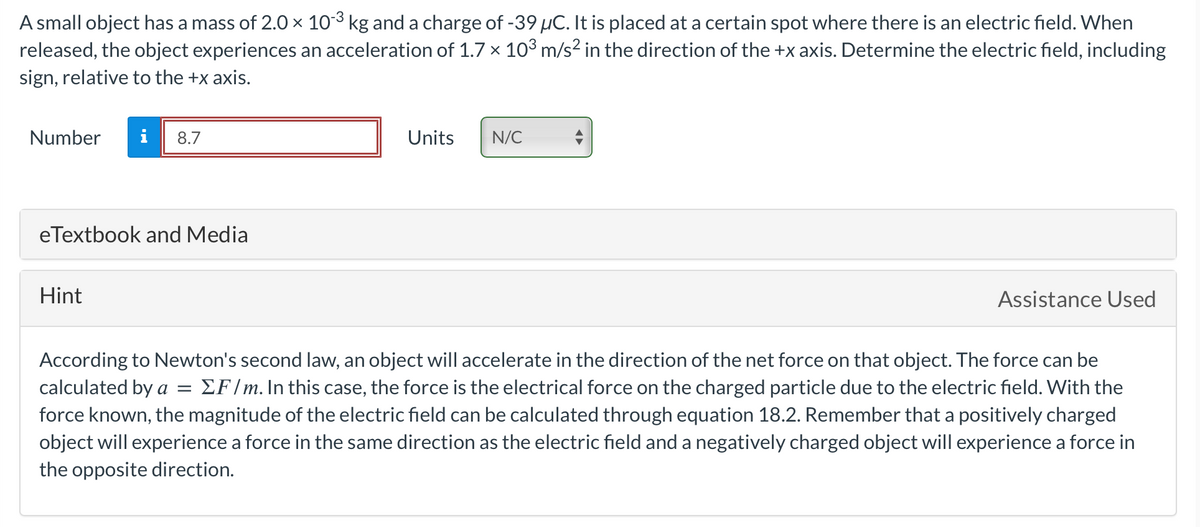 A small object has a mass of 2.0 × 10-3 kg and a charge of -39 µC. It is placed at a certain spot where there is an electric field. When
released, the object experiences an acceleration of 1.7 x 10³ m/s² in the direction of the +x axis. Determine the electric field, including
sign, relative to the +x axis.
Number i 8.7
eTextbook and Media
Hint
Units
N/C
Assistance Used
According to Newton's second law, an object will accelerate in the direction of the net force on that object. The force can be
calculated by a = ΣF/m. In this case, the force is the electrical force on the charged particle due to the electric field. With the
force known, the magnitude of the electric field can be calculated through equation 18.2. Remember that a positively charged
object will experience a force in the same direction as the electric field and a negatively charged object will experience a force in
the opposite direction.