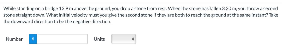 While standing on a bridge 13.9 m above the ground, you drop a stone from rest. When the stone has fallen 3.30 m, you throw a second
stone straight down. What initial velocity must you give the second stone if they are both to reach the ground at the same instant? Take
the downward direction to be the negative direction.
Number i
Units