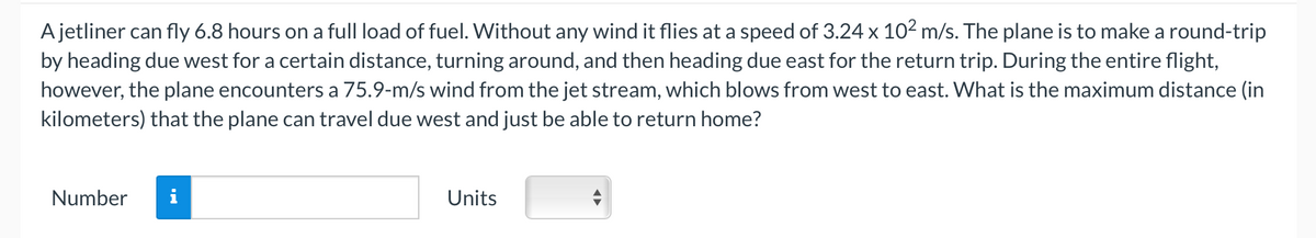 A jetliner can fly 6.8 hours on a full load of fuel. Without any wind it flies at a speed of 3.24 x 10² m/s. The plane is to make a round-trip
by heading due west for a certain distance, turning around, and then heading due east for the return trip. During the entire flight,
however, the plane encounters a 75.9-m/s wind from the jet stream, which blows from west to east. What is the maximum distance (in
kilometers) that the plane can travel due west and just be able to return home?
Number
Units
◄►