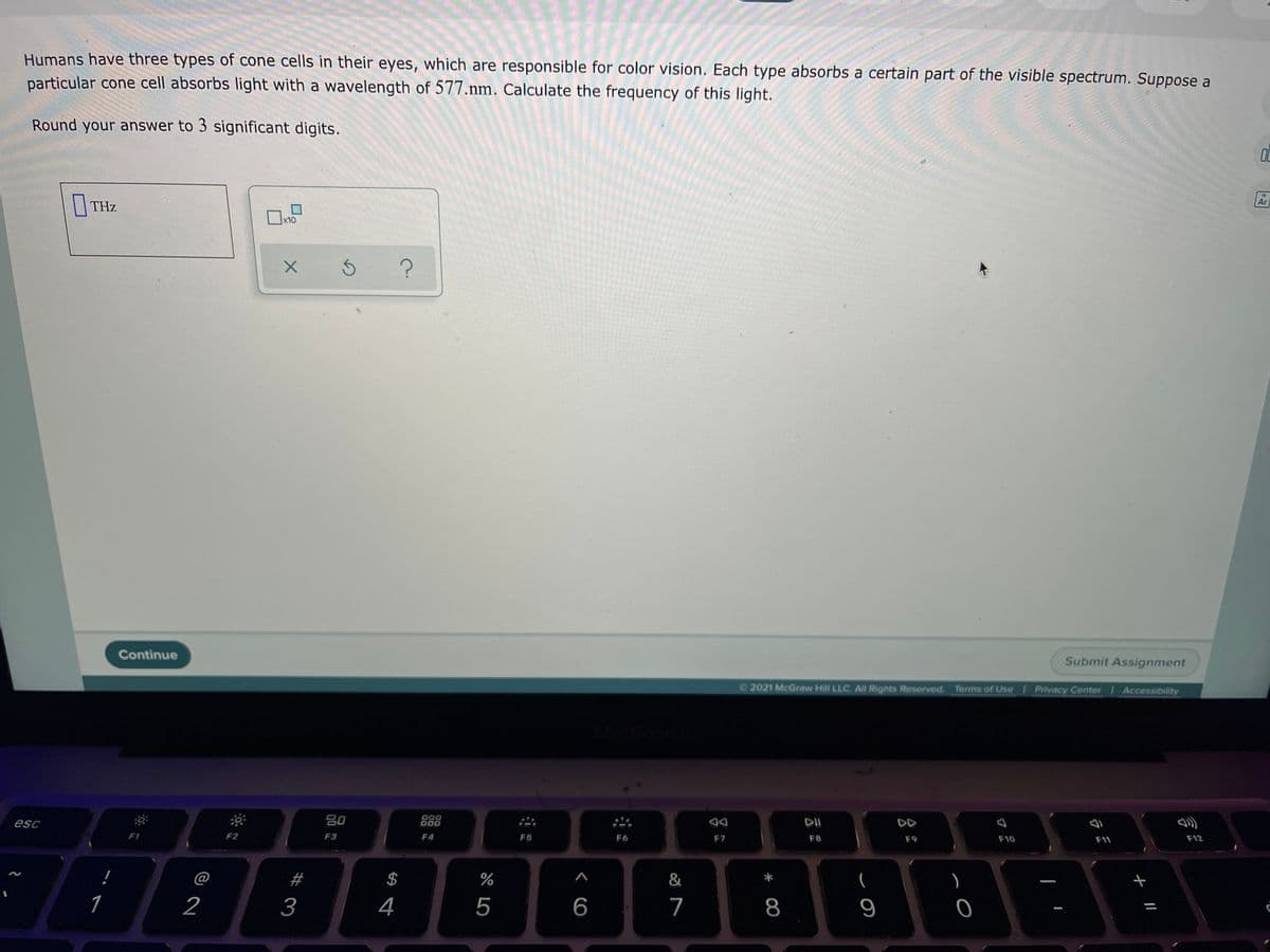 Humans have three types of cone cells in their eyes, which are responsible for color vision. Each type absorbs a certain part of the visible spectrum. Suppose a
particular cone cell absorbs light with a wavelength of 577.nm. Calculate the frequency of this light.
Round your answer to 3 significant digits.
|| THz
Ar
x10
Continue
Submit Assignment
2021 McGraw Hill LLC. All Rights Reserved. Terms of Use Privacy Center Accessibility
esc
80
D00
DOD
DD
F1
F2
F3
F4
F5
F6
F7
F8
F9
F10
F11
F12
@
#
$
&
(
)
1
2
3
4
5
6
7
8
云
