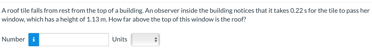 A roof tile falls from rest from the top of a building. An observer inside the building notices that it takes 0.22 s for the tile to pass her
window, which has a height of 1.13 m. How far above the top of this window is the roof?
Number i
Units