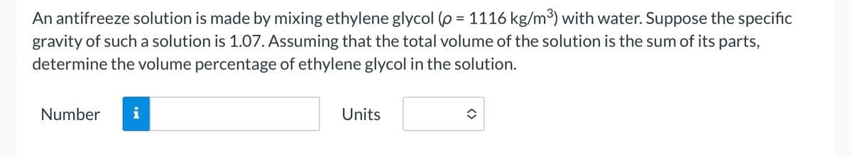 An antifreeze solution is made by mixing ethylene glycol (p = 1116 kg/m³) with water. Suppose the specific
gravity of such a solution is 1.07. Assuming that the total volume of the solution is the sum of its parts,
determine the volume percentage of ethylene glycol in the solution.
Number i
Units