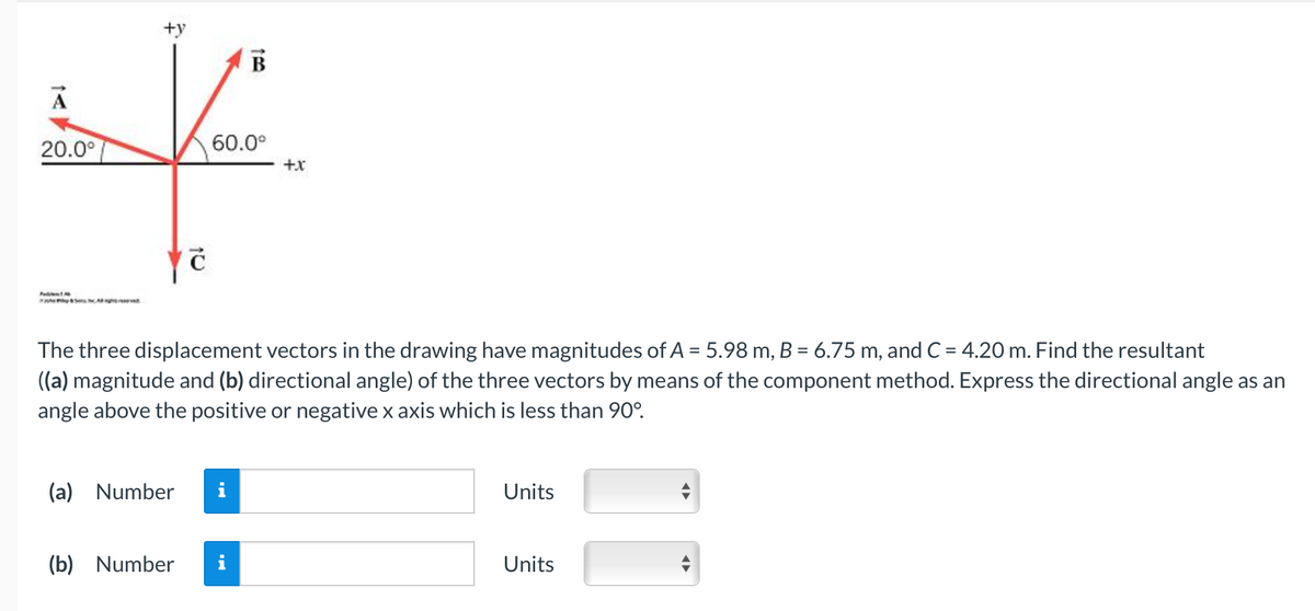 A
20.0°
SALA
+y
C
160
60.0⁰
(a) Number i
B
(b) Number i
The three displacement vectors in the drawing have magnitudes of A = 5.98 m, B = 6.75 m, and C = 4.20 m. Find the resultant
((a) magnitude and (b) directional angle) of the three vectors by means of the component method. Express the directional angle as an
angle above the positive or negative x axis which is less than 90°.
+x
Units
Units