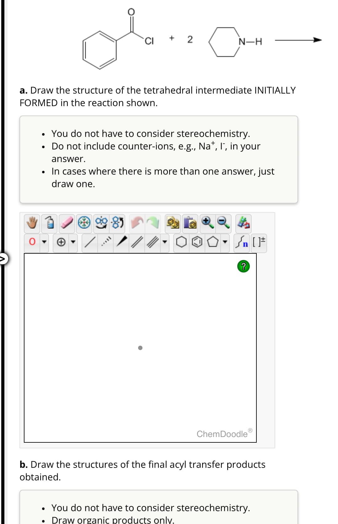 CI
N-H
a. Draw the structure of the tetrahedral intermediate INITIALLY
FORMED in the reaction shown.
•
•
•
You do not have to consider stereochemistry.
Do not include counter-ions, e.g., Na+, I, in your
answer.
In cases where there is more than one answer, just
draw one.
?
ChemDoodleⓇ
b. Draw the structures of the final acyl transfer products
obtained.
• You do not have to consider stereochemistry.
•
Draw organic products only.
