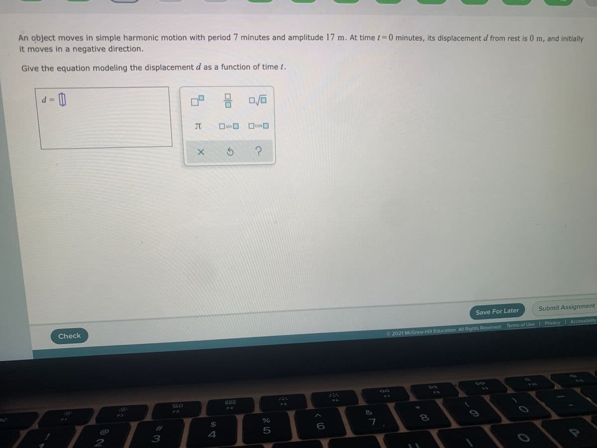 An object moves in simple harmonic motion with period 7 minutes and amplitude 17 m. At time t= 0 minutes, its displacement d from rest is 0 m, and initially
it moves in a negative direction.
Give the equation modeling the displacement d as a function of time t.
%3D
JT
Osin
cos
Save For Later
Submit Assignment
Check
2021 McGraw-Hill Education. All Rights Reserved. Terms of Use Privacy Accessibility
DII
F10
F9
F8
888
F7
吕口
F6
F5
F4
F3
F2
&
%24
4
5
2
3
# 00
