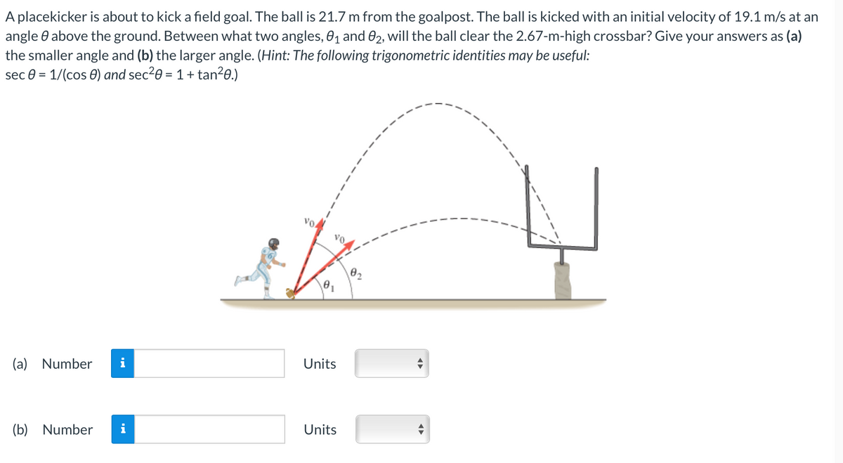 A placekicker is about to kick a field goal. The ball is 21.7 m from the goalpost. The ball is kicked with an initial velocity of 19.1 m/s at an
angle above the ground. Between what two angles, 0₁ and 02, will the ball clear the 2.67-m-high crossbar? Give your answers as (a)
the smaller angle and (b) the larger angle. (Hint: The following trigonometric identities may be useful:
sec 0 = 1/(cos) and sec²0 = 1 + tan²0.)
(a) Number
(b) Number
Units
Units
0₂