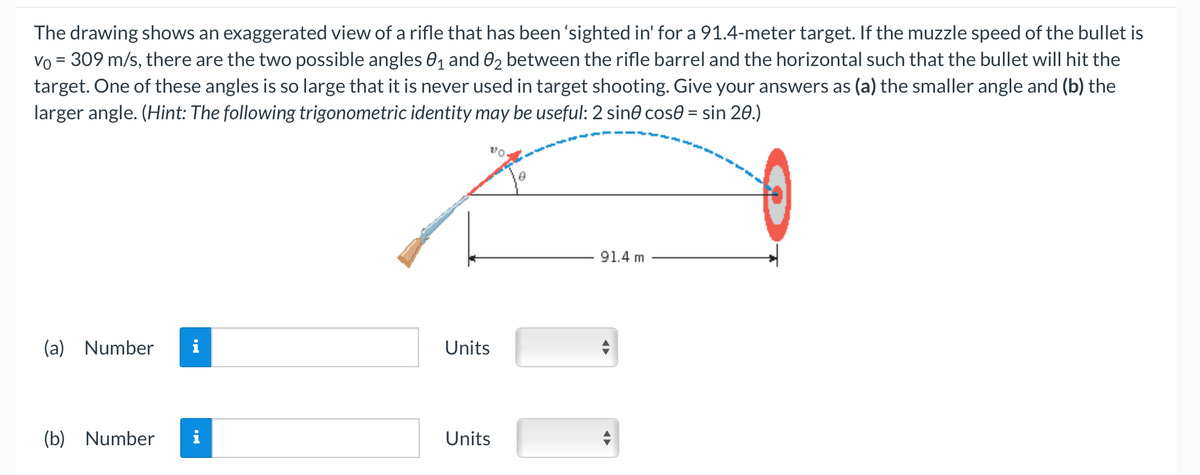 The drawing shows an exaggerated view of a rifle that has been 'sighted in' for a 91.4-meter target. If the muzzle speed of the bullet is
Vo = 309 m/s, there are the two possible angles 0₁ and 02 between the rifle barrel and the horizontal such that the bullet will hit the
target. One of these angles is so large that it is never used in target shooting. Give your answers as (a) the smaller angle and (b) the
larger angle. (Hint: The following trigonometric identity may be useful: 2 sine cose = sin 20.)
(a) Number
(b) Number
Units
Units
91.4 m
O