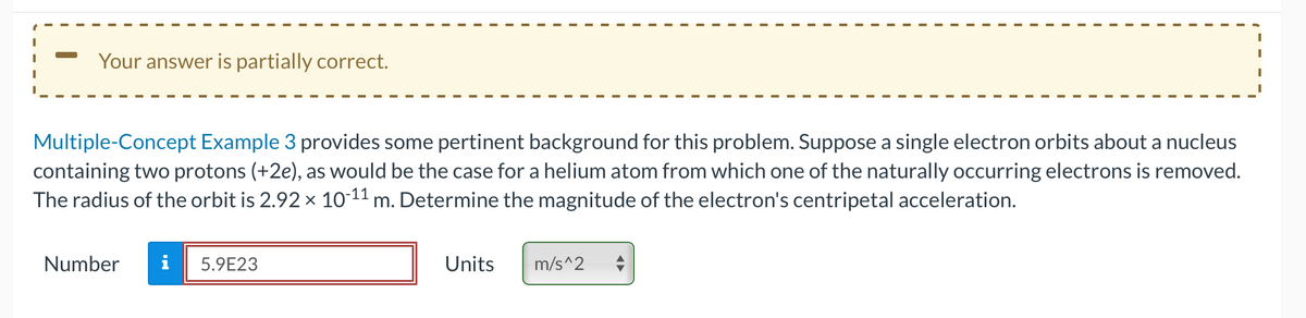 —
Your answer is partially correct.
Multiple-Concept Example 3 provides some pertinent background for this problem. Suppose a single electron orbits about a nucleus
containing two protons (+2e), as would be the case for a helium atom from which one of the naturally occurring electrons is removed.
The radius of the orbit is 2.92 × 10-¹1 m. Determine the magnitude of the electron's centripetal acceleration.
Number
i 5.9E23
Units
m/s^2