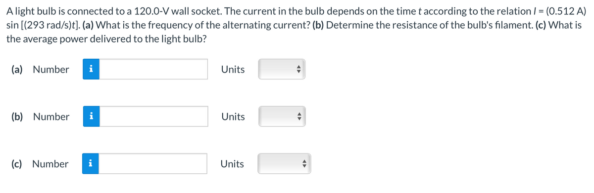 A light bulb is connected to a 120.0-V wall socket. The current in the bulb depends on the time t according to the relation / = (0.512 A)
sin [(293 rad/s)t]. (a) What is the frequency of the alternating current? (b) Determine the resistance of the bulb's filament. (c) What is
the average power delivered to the light bulb?
(a) Number
(b) Number
(c) Number
i
Units
Units
Units
◄►