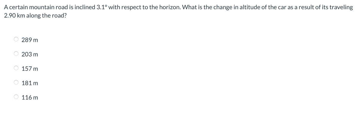 A certain mountain road is inclined 3.1° with respect to the horizon. What is the change in altitude of the car as a result of its traveling
2.90 km along the road?
289 m
203 m
157 m
181 m
116 m