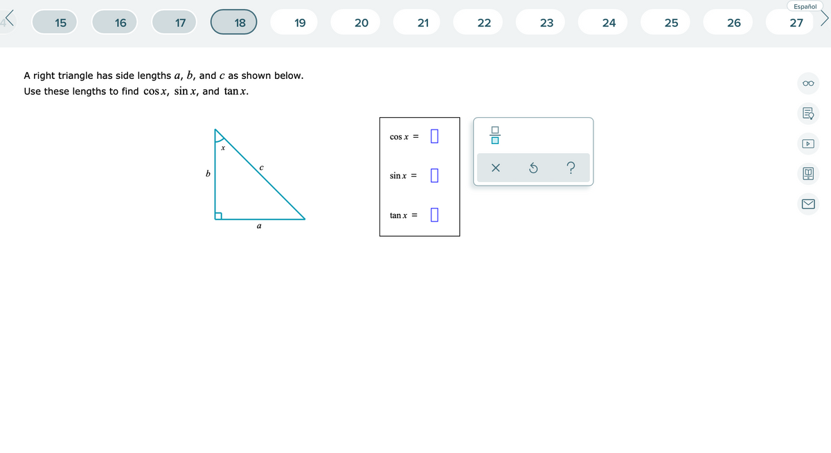 Español
15
16
17
18
19
21
22
23
24
25
26
27
A right triangle has side lengths a, b, and c as shown below.
Use these lengths to find cos x, sin x, and tanx.
cos x =
sin x =
tan x =
a
20
