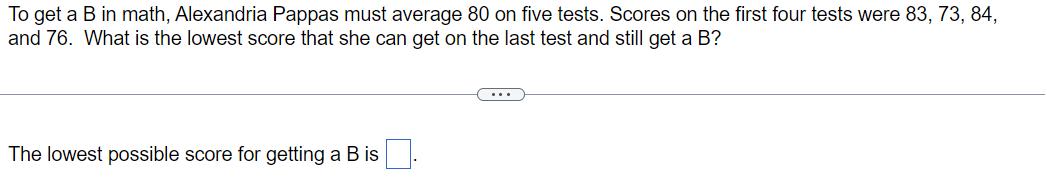 To get a B in math, Alexandria Pappas must average 80 on five tests. Scores on the first four tests were 83, 73, 84,
and 76. What is the lowest score that she can get on the last test and still get a B?
The lowest possible score for getting a B is