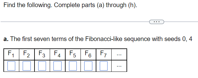 **Problem Statement:**

Find the following. Complete parts (a) through (h).

---

**Part (a):**

Determine the first seven terms of the Fibonacci-like sequence with seeds 0 and 4.

**Explanation:**

The sequence begins with two initial terms, known as seeds, which are 0 and 4. Each subsequent term is the sum of the two preceding terms. The sequence is structured as follows:

- \( F_1 \)
- \( F_2 \)
- \( F_3 \)
- \( F_4 \)
- \( F_5 \)
- \( F_6 \)
- \( F_7 \)

The blank boxes beneath each term represent unknown values that need to be calculated as per the Fibonacci-like rule described above.