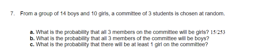 7. From a group of 14 boys and 10 girls, a committee of 3 students is chosen at random.
a. What is the probability that all 3 members on the committee will be girls? 15/253
b. What is the probability that all 3 members of the committee will be boys?
c. What is the probability that there will be at least 1 girl on the committee?