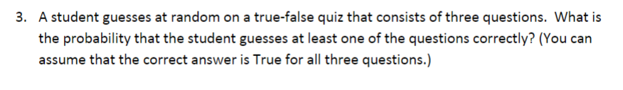 3. A student guesses at random on a true-false quiz that consists of three questions. What is
the probability that the student guesses at least one of the questions correctly? (You can
assume that the correct answer is True for all three questions.)