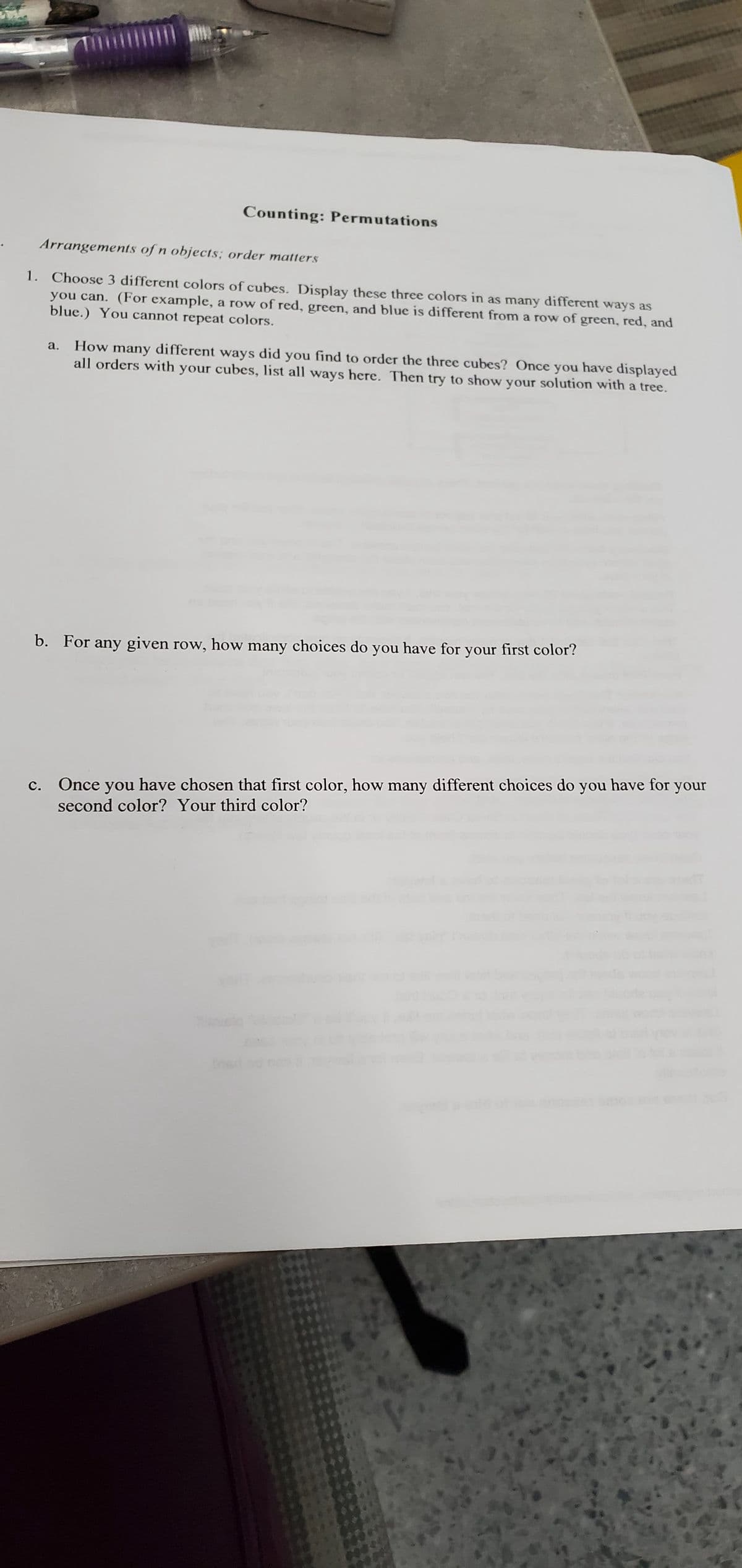 Counting: Permutations
Arrangements of n objects; order matters
1. Choose 3 different colors of cubes. Display these three colors in as many different ways as
blue.) You cannot repeat colors.
you can. (For example, a row of red, green, and blue is different from a row of green, red, and
a. How many different ways did you find to order the three cubes? Once you have displayed
all orders with your cubes, list all ways here. Then try to show your solution with a tree.
b. For any given row, how many choices do you have for your first color?
Once you have chosen that first color, how many different choices do you have for your
second color? Your third color?