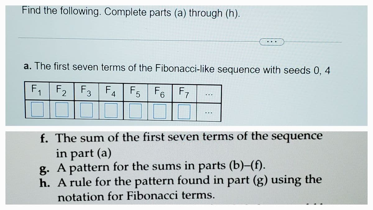 Find the following. Complete parts (a) through (h).
a. The first seven terms of the Fibonacci-like sequence with seeds 0, 4
F₁ F₂ F3 F4 F5 F6 F7
1
..
f. The sum of the first seven terms of the sequence
in part (a)
g. A pattern for the sums in parts (b)-(f).
h.
A rule for the pattern found in part (g) using the
notation for Fibonacci terms.