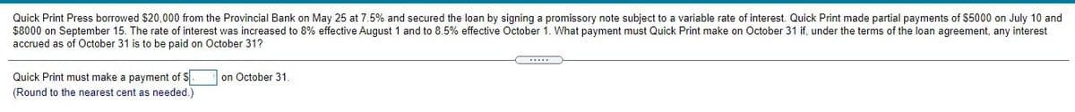 Quick Print Press borrowed $20,000 from the Provincial Bank on May 25 at 7.5% and secured the loan by signing a promissory note subject to a variable rate of interest. Quick Print made partial payments of $5000 on July 10 and
$8000 on September 15. The rate of interest was increased to 8% effective August 1 and to 8.5% effective October 1. What payment must Quick Print make on October 31 if, under the terms of the loan agreement, any interest
accrued as of October 31 is to be paid on October 31?
Quick Print must make a payment of S
(Round to the nearest cent as needed.
on October 31.
