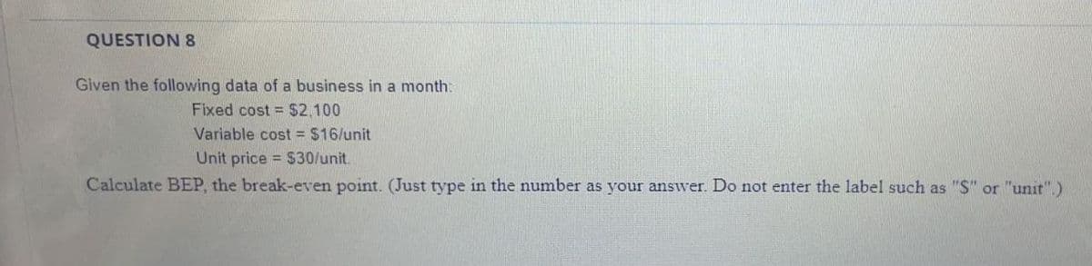 QUESTION 8
Given the following data of a business in a month:
Fixed cost = $2,100
Variable cost = $16/unit
Unit price = $30/unit.
Calculate BỆP, the break-even point. (Just type in the number as your answer. Do not enter the label such as "S" or "unit".)
