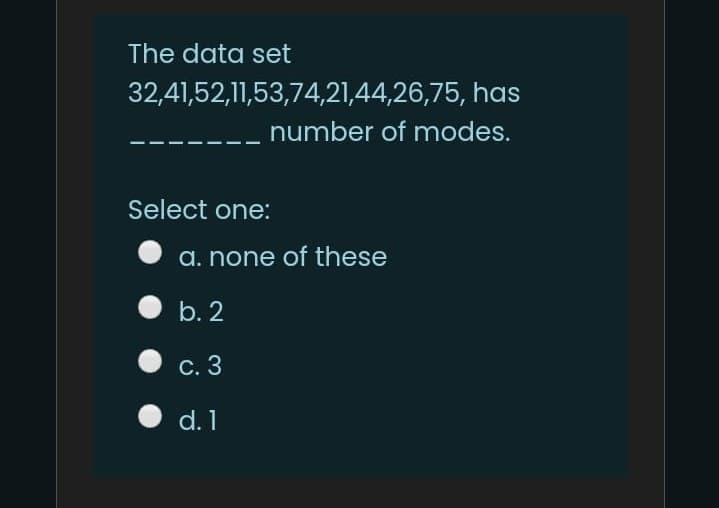 The data set
32,41,52,11,53,74,21,44,26,75, has
number of modes.
Select one:
a. none of these
b. 2
c. 3
d. 1
