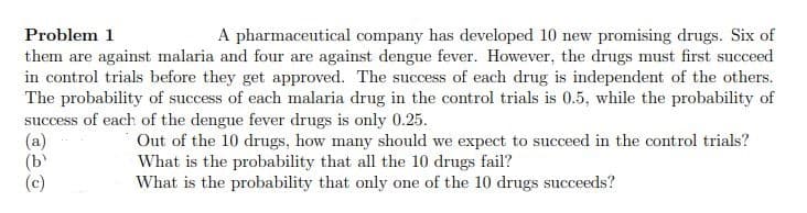 Problem 1
A pharmaceutical company has developed 10 new promising drugs. Six of
them are against malaria and four are against dengue fever. However, the drugs must first succeed
in control trials before they get approved. The success of each drug is independent of the others.
The probability of success of each malaria drug in the control trials is 0.5, while the probability of
success of each of the dengue fever drugs is only 0.25.
(a)
(b
(c)
Out of the 10 drugs, how many should we expect to succeed in the control trials?
What is the probability that all the 10 drugs fail?
What is the probability that only one of the 10 drugs succeeds?
