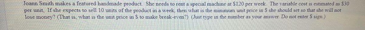 Joann Smith makes a featured handmade product She needs to rent a special machine at $120 per week. The variable cost is estimated as $30
per unit, If she expects to sell 10 units of the product in a week, then what is the miniımum unit price in $ she should set so that she will not
lose money? (That is, what is the unit price in $ to make break-even?) (Just type in the number as your answer. Do not enter S sign.)

