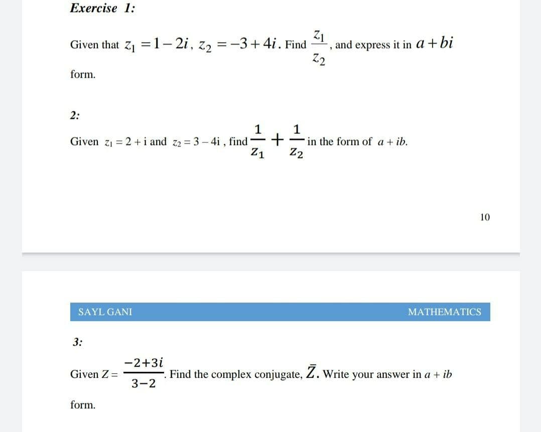 Exercise 1:
Given that Z1 = 1- 2i, z, = -3+4i. Find
Z1
and express it in a + bi
form.
2:
Given z1 = 2 +i and z2 = 3 – 4i , find -
Z1
1
Fin the form of a + ib.
Z2
10
SAYL GANI
MATHEMATICS
3:
-2+3i
Given Z =
Find the complex conjugate, Z. Write your answer in a + ib
3-2
form.
