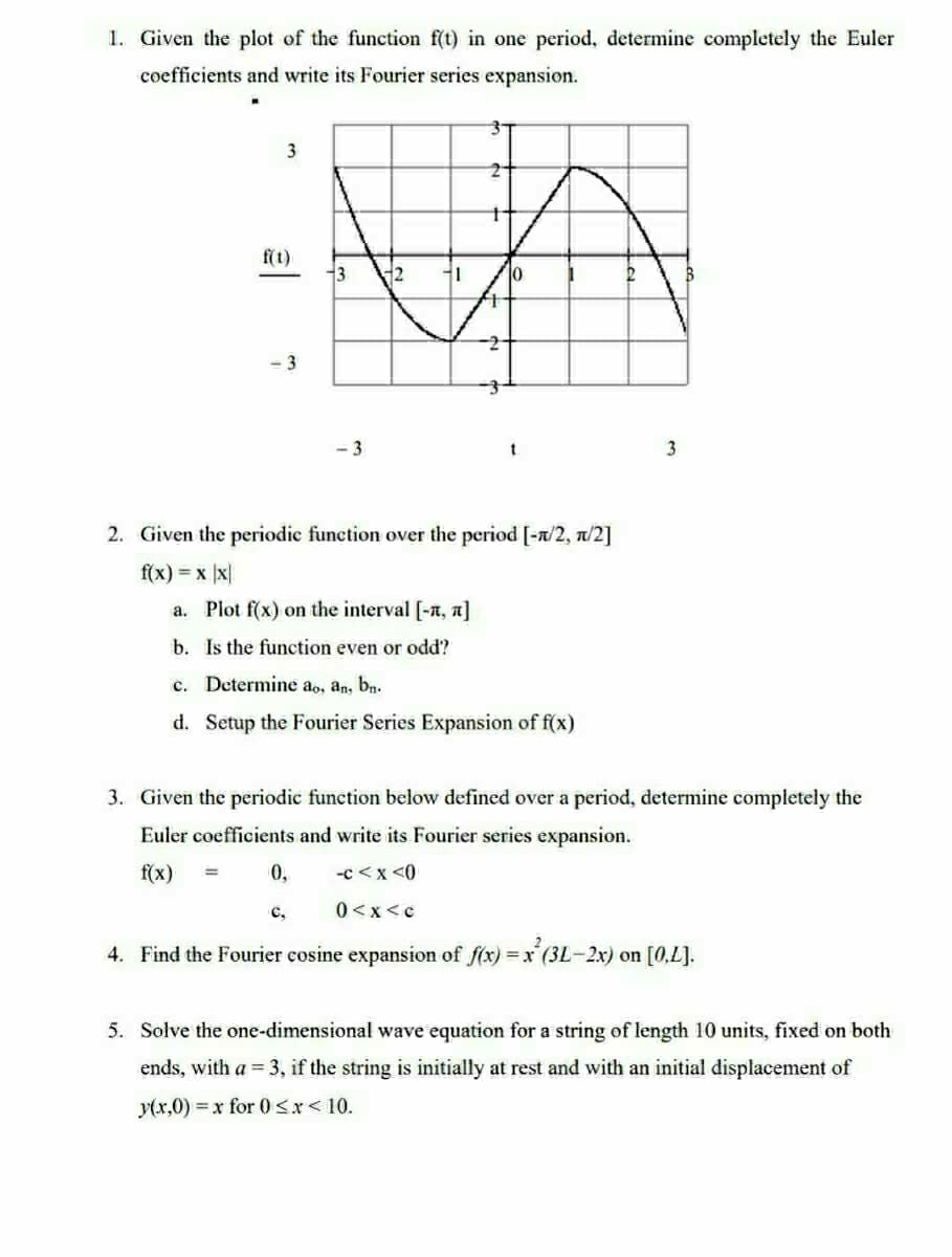 1. Given the plot of the function f(t) in one period, determine completely the Euler
coefficients and write its Fourier series expansion.
3
f(t)
-3
3
-3
12
0,
1
t
t
2. Given the periodic function over the period [-n/2, π/2]
f(x) = x x
a. Plot f(x) on the interval [-, π]
b. Is the function even or odd?
c. Determine ao, an, bn.
d. Setup the Fourier Series Expansion of f(x)
2
3
3. Given the periodic function below defined over a period, determine completely the
Euler coefficients and write its Fourier series expansion.
f(x)
-C < x <0
0<x<c
4. Find the Fourier cosine expansion of f(x) = x²(3L-2x) on [0,L].
5. Solve the one-dimensional wave equation for a string of length 10 units, fixed on both
ends, with a = 3, if the string is initially at rest and with an initial displacement of
y(x,0)=x for 0<x< 10.