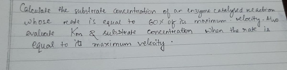 Calculate the substreate Concentriation
of neaction
an ensyme catelysed
whose
reate is to
60X
of
its maximum velocity - Auo
Abo
equal
evaliote
Km
& substrate
Concentieation
when the rate is
equal to ta maximum velocity
