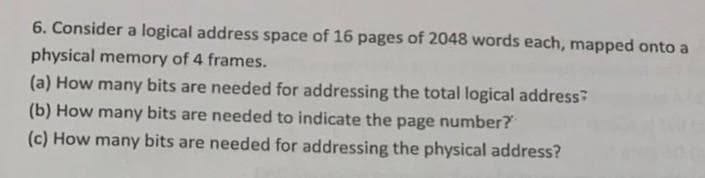 6. Consider a logical address space of 16 pages of 2048 words each, mapped onto a
physical memory of 4 frames.
(a) How many bits are needed for addressing the total logical address?
(b) How many bits are needed to indicate the page number?
(c) How many bits are needed for addressing the physical address?
