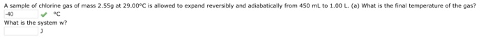 A sample of chlorine gas of mass 2.55g at 29.00°C is allowed to expand reversibly and adiabatically from 450 mL to 1.00 L. (a) What is the final temperature of the gas?
-40
✓ °C
What is the system w?
J