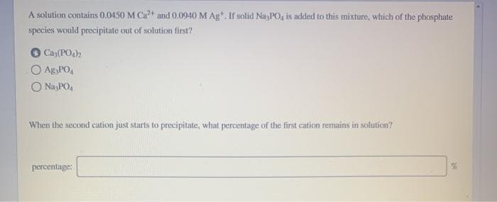 A solution contains 0.0450 M Ca²+ and 0.0940 M Ag. If solid Na PO, is added to this mixture, which of the phosphate
species would precipitate out of solution first?
Cay(PO4)2
O Ag PO₁
O Na3PO4
When the second cation just starts to precipitate, what percentage of the first cation remains in solution?
percentage:
%