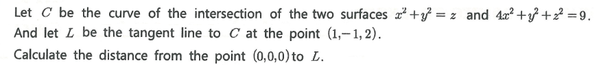 Let C be the curve of the intersection of the two surfaces a +} = z and 4x? +} +2? = 9.
And let L be the tangent line to C at the point (1,-1, 2).
Calculate the distance from the point (0,0,0) to L.
