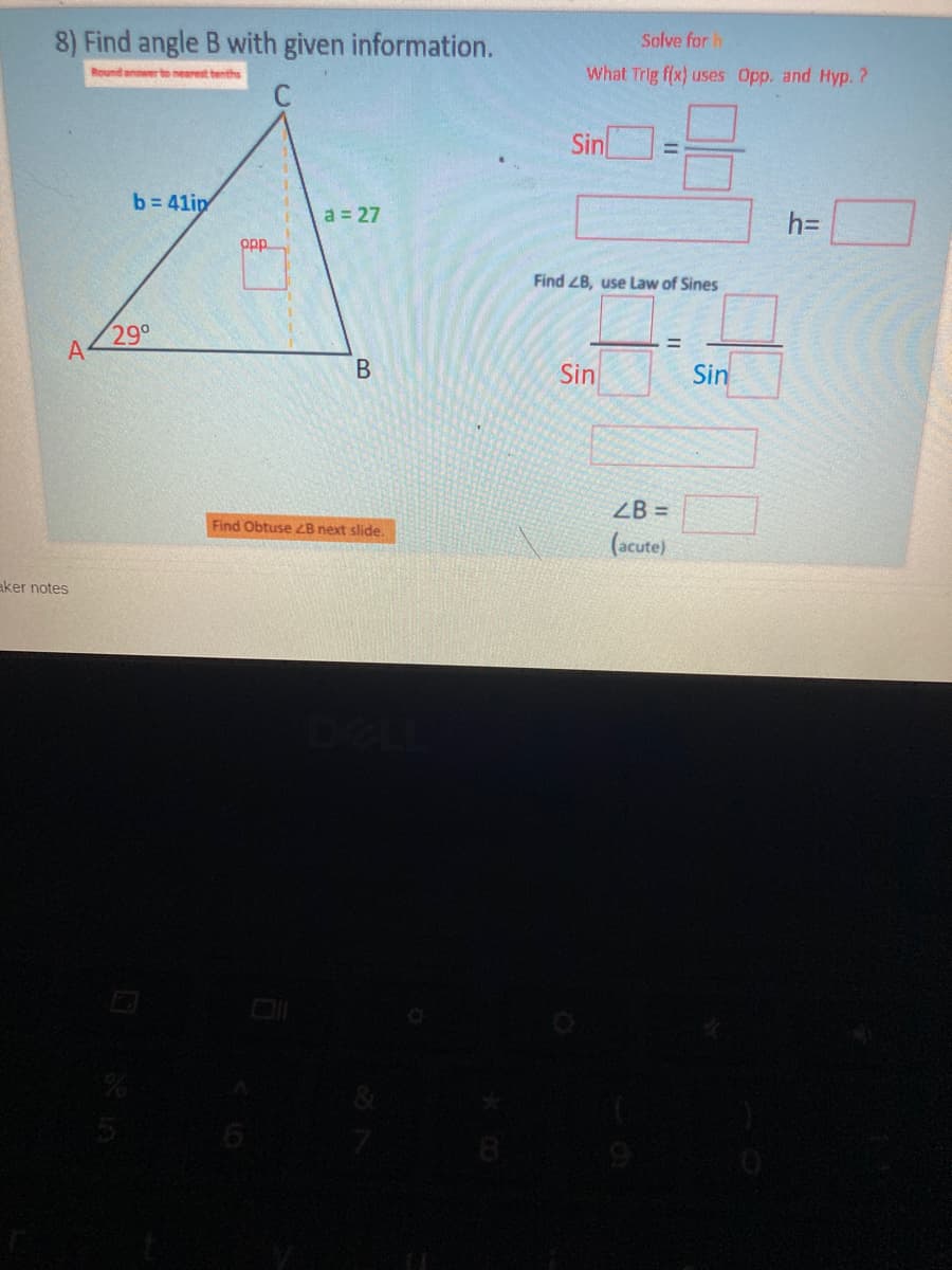 8) Find angle B with given information.
Solve for h
What Trig f(x) uses Opp. and Hyp. ?
Round annwer to nearest tenths
Sin
%3D
b= 41ip
a = 27
h3D
op
Find ZB, use Law of Sines
29°
Sin
Sin
ZB =
Find Obtuse ZB next slide.
(acute)
aker notes
