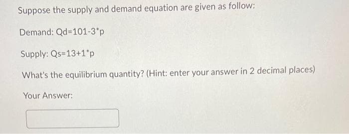 Suppose the supply and demand equation are given as follow:
Demand: Qd=101-3*p
Supply: Qs=13+1*p.
What's the equilibrium quantity? (Hint: enter your answer in 2 decimal places)
Your Answer: