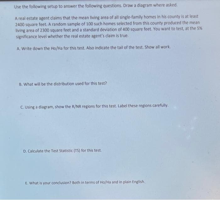 Use the following setup to answer the following questions. Draw a diagram where asked.
A real estate agent claims that the mean living area of all single-family homes in his county is at least
2400 square feet. A random sample of 100 such homes selected from this county produced the mean
living area of 2300 square feet and a standard deviation of 400 square feet. You want to test, at the 5%
significance level whether the real estate agent's claim is true.
A. Write down the Ho/Ha for this test. Also indicate the tail of the test. Show all work.
B. What will be the distribution used for this test?
C. Using a diagram, show the R/NR regions for this test. Label these regions carefully.
D. Calculate the Test Statistic (TS) for this test.
E. What is your conclusion? Both in terms of Ho/Ha and in plain English.
