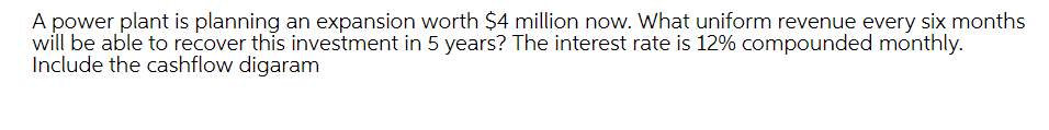 A power plant is planning an expansion worth $4 million now. What uniform revenue every six months
will be able to recover this investment in 5 years? The interest rate is 12% compounded monthly.
Include the cashflow digaram
