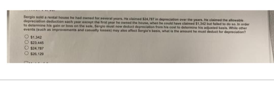 Sergio sold a rental house he had owned for several years. He claimed $24,787 in depreciation over the years. He claimed the allowable
depreciation deduction each year except the first year he owned the house, when he could have claimed $1,342 but failed to do so. In order
to determine his gain or loss on the sale, Sergio must now deduct depreciation from his cost to determine his adjusted basis. While other
events (such as improvements and casualty losses) may also affect Sergio's basis, what is the amount he must deduct for depreciation?
$1.342
$23,445
$24,787
$26,129