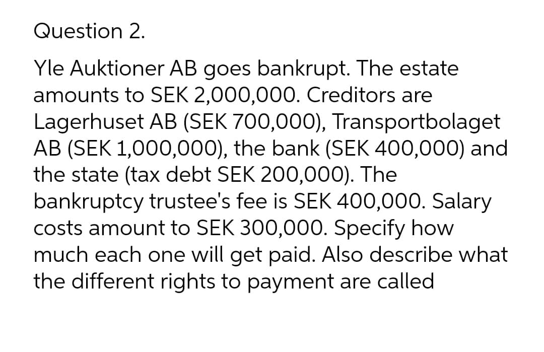 Question 2.
Yle Auktioner AB goes bankrupt. The estate
amounts to SEK 2,000,000. Creditors are
Lagerhuset AB (SEK 700,000), Transportbolaget
AB (SEK 1,000,000), the bank (SEK 400,000) and
the state (tax debt SEK 200,000). The
bankruptcy trustee's fee is SEK 400,000. Salary
costs amount to SEK 300,000. Specify how
much each one will get paid. Also describe what
the different rights to payment are called
