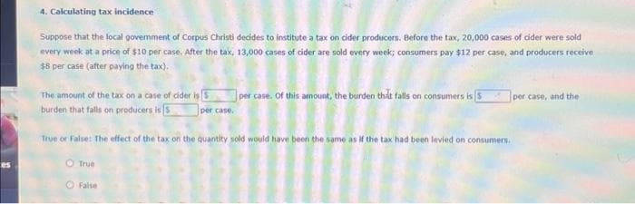 4. Calculating tax incidence
Suppose that the local government of Corpus Christi decides to institute a tax on cider producers. Before the tax, 20,000 cases of cider were sold
every week at a price of $10 per case. After the tax, 13,000 cases of cider are sold every week; consumers pay $12 per case, and producers receive
$8 per case (after paying the tax).
The amount of the tax on a case of cider is
burden that falls on producers is 5
per case.
True
False
per case. Of this amount, the burden that falls on consumers is 5
True or False: The effect of the tax on the quantity sold would have been the same as if the tax had been levied on consumers.
per case, and the