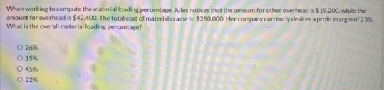 When working to compute the material loading percentage, Jules notices that the amount for other overhead is $19,200, while the
amount for overhead is $42.400. The total cost of materials came to $280,000. Her company currently desires a profit margin of 23%
What is the overall material loading percentage?
O 26%
O 15%
O 45%
O22%