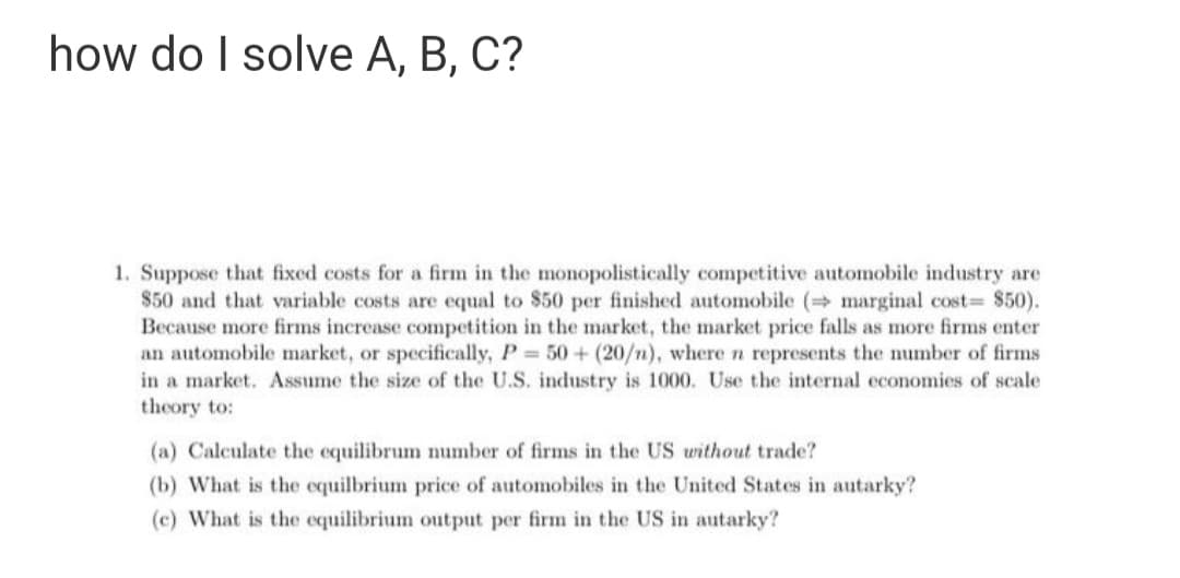 how do I solve A, B, C?
1. Suppose that fixed costs for a firm in the monopolistically competitive automobile industry are
$50 and that variable costs are equal to $50 per finished automobile ( marginal cost $50).
Because more firms increase competition in the market, the market price falls as more firms enter
an automobile market, or specifically, P 50+ (20/n), wheren represents the number of firms
in a market. Assume the size of the U.S. industry is 1000. Use the internal economies of scale
theory to:
(a) Calculate the equilibrum number of firms in the US without trade?
(b) What is the equilbrium price of automobiles in the United States in autarky?
(c) What is the equilibrium output per firm in the US in autarky?
