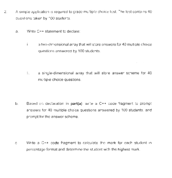 A simpie application is required to cradc mu'tip'e chcice lest. "he test conta ns 40
2.
cuesl ons :aker by "00 studerts.
a.
Write C++ statement to declare:
a two-driensional array that will s:ore answers for 40 multiople choice
questicns answered ty 100 students.
a singie-dimensicnal array that will store answer screme for 40
mu tipie choice questions.
b.
Based i declaration in partla) wite a C++ code fragment o promp:
answers for 40 multiple cho ce questions answered by 100 students, and
prompt for the answer scheme.
Write a C-+ code fragmert to calculate tre mark for cach student in
percentage format and determine Ihe st.Jdent with the highest mark.
